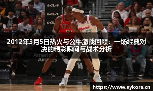 2012年3月5日热火与公牛激战回顾：一场经典对决的精彩瞬间与战术分析
