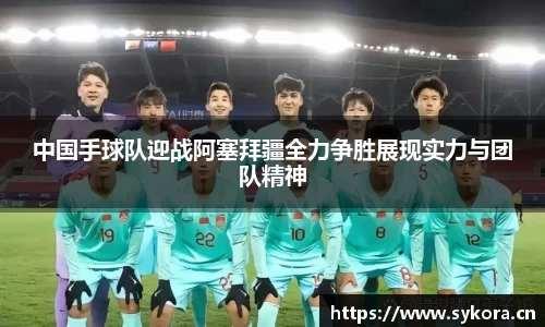 中国手球队迎战阿塞拜疆全力争胜展现实力与团队精神