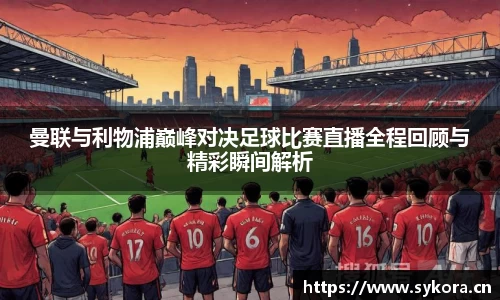曼联与利物浦巅峰对决足球比赛直播全程回顾与精彩瞬间解析