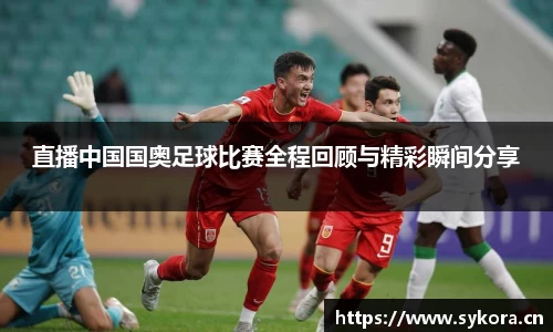 直播中国国奥足球比赛全程回顾与精彩瞬间分享