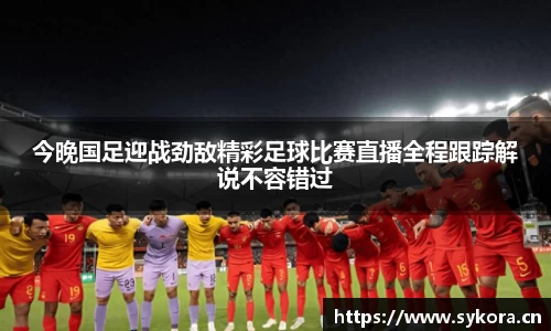 今晚国足迎战劲敌精彩足球比赛直播全程跟踪解说不容错过