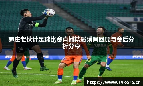 枣庄老伙计足球比赛直播精彩瞬间回顾与赛后分析分享