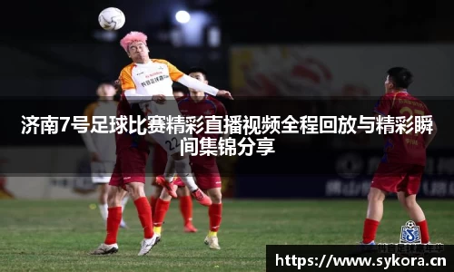 济南7号足球比赛精彩直播视频全程回放与精彩瞬间集锦分享